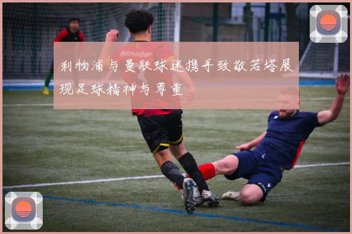 利物浦与曼联球迷携手致敬若塔展现足球精神与尊重