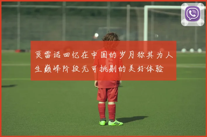 莫雷诺回忆在中国的岁月称其为人生巅峰阶段无可挑剔的美好体验