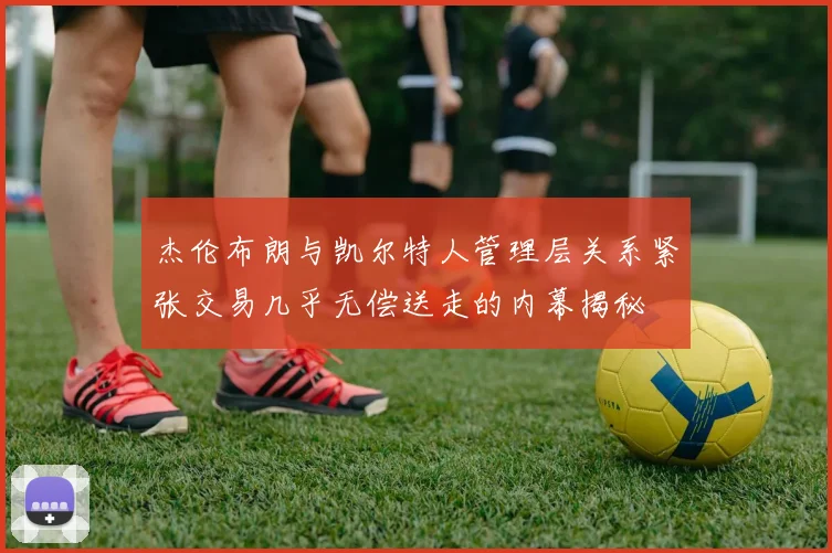 杰伦布朗与凯尔特人管理层关系紧张交易几乎无偿送走的内幕揭秘
