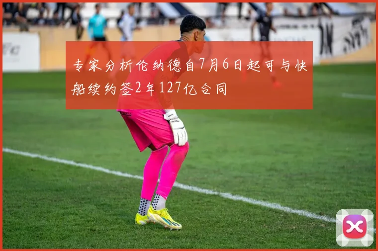 专家分析伦纳德自7月6日起可与快船续约签2年127亿合同