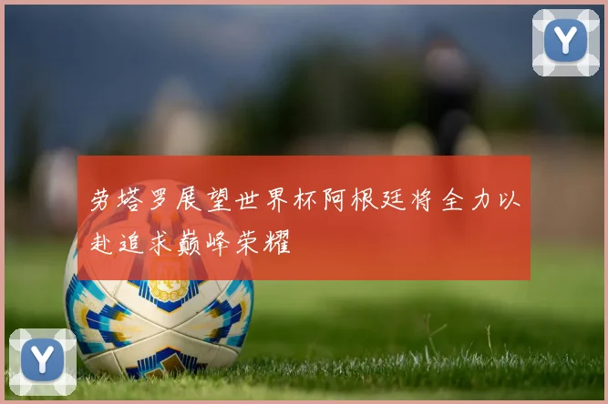 劳塔罗展望世界杯阿根廷将全力以赴追求巅峰荣耀