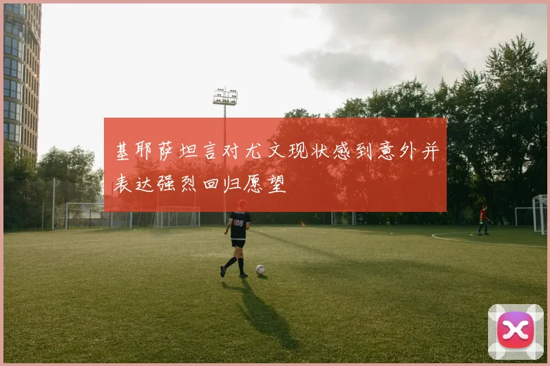 基耶萨坦言对尤文现状感到意外并表达强烈回归愿望