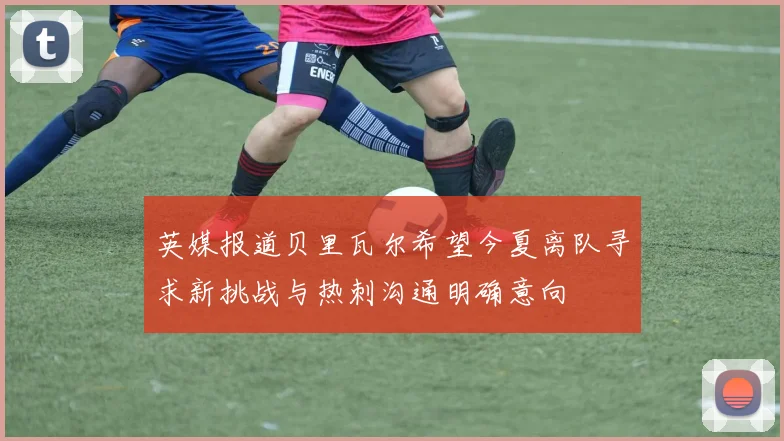 英媒报道贝里瓦尔希望今夏离队寻求新挑战与热刺沟通明确意向