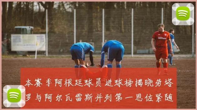 本赛季阿根廷球员进球榜揭晓劳塔罗与阿尔瓦雷斯并列第一恩佐紧随其后