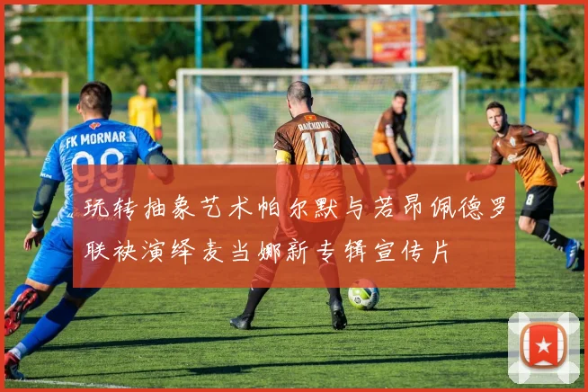 玩转抽象艺术帕尔默与若昂佩德罗联袂演绎麦当娜新专辑宣传片