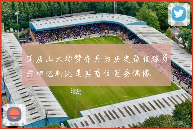 亚历山大称赞乔丹为历史最佳球员并回忆科比是其首位重要偶像