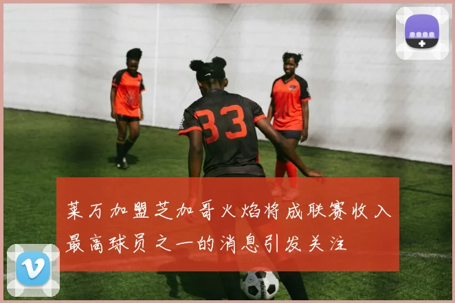 莱万加盟芝加哥火焰将成联赛收入最高球员之一的消息引发关注