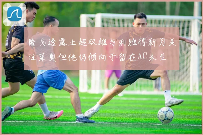 隆戈透露土超双雄与利雅得新月关注莱奥但他仍倾向于留在AC米兰