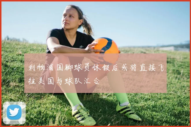 利物浦国脚球员休假后或将直接飞往美国与球队汇合