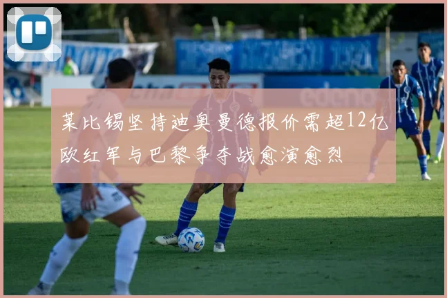 莱比锡坚持迪奥曼德报价需超12亿欧红军与巴黎争夺战愈演愈烈