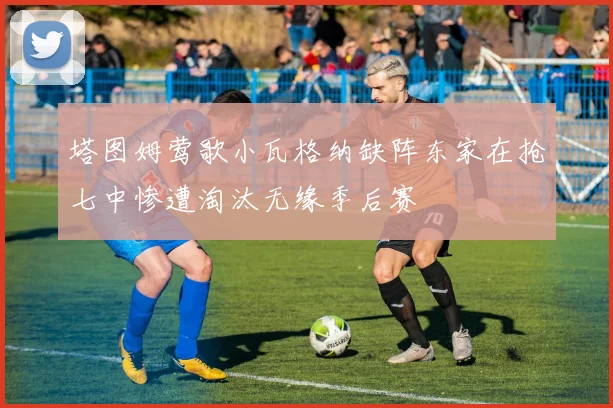 塔图姆莺歌小瓦格纳缺阵东家在抢七中惨遭淘汰无缘季后赛