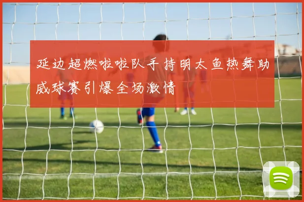 延边超燃啦啦队手持明太鱼热舞助威球赛引爆全场激情