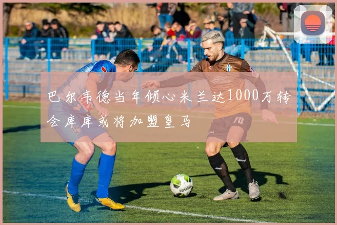 巴尔韦德当年倾心米兰达1000万转会库库或将加盟皇马
