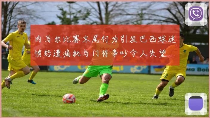 内马尔比赛末尾行为引发巴西球迷愤怒遭痛批与门将争吵令人失望