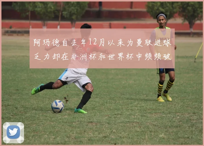 阿玛德自去年12月以来为曼联进球乏力却在非洲杯和世界杯中频频破门