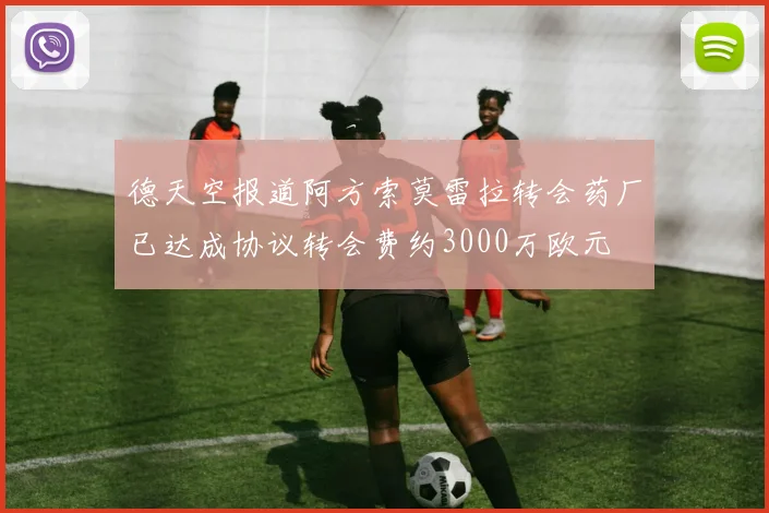 德天空报道阿方索莫雷拉转会药厂已达成协议转会费约3000万欧元