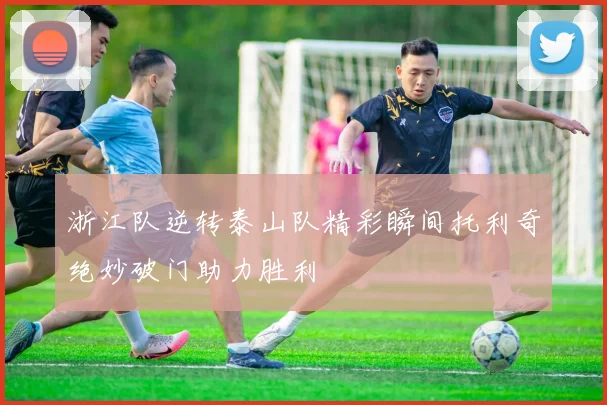 浙江队逆转泰山队精彩瞬间托利奇绝妙破门助力胜利