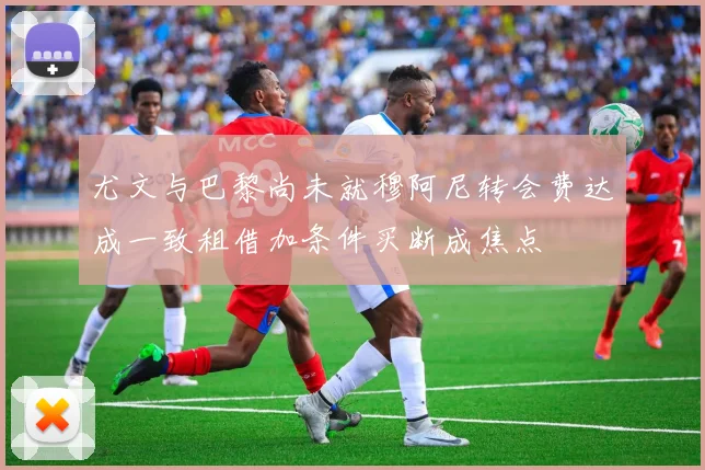 尤文与巴黎尚未就穆阿尼转会费达成一致租借加条件买断成焦点
